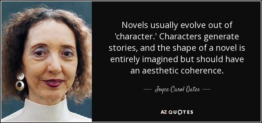 Novels usually evolve out of 'character.' Characters generate stories, and the shape of a novel is entirely imagined but should have an aesthetic coherence. - Joyce Carol Oates