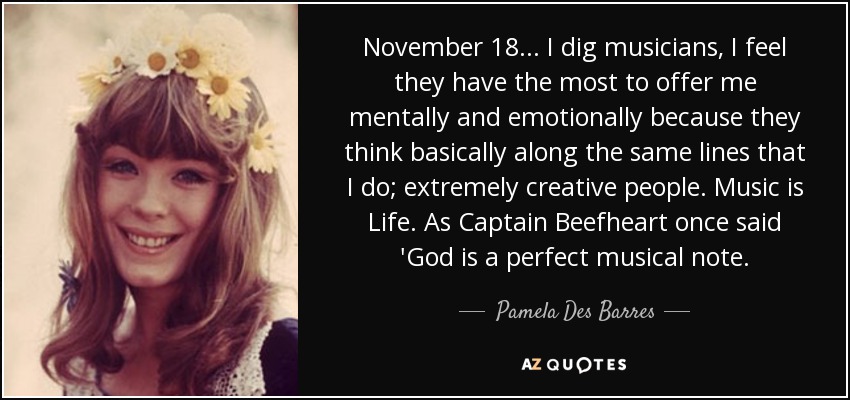 November 18. . . I dig musicians, I feel they have the most to offer me mentally and emotionally because they think basically along the same lines that I do; extremely creative people. Music is Life. As Captain Beefheart once said 'God is a perfect musical note. - Pamela Des Barres