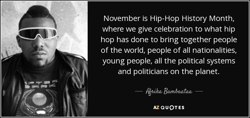 November is Hip-Hop History Month, where we give celebration to what hip hop has done to bring together people of the world, people of all nationalities, young people, all the political systems and politicians on the planet. - Afrika Bambaataa