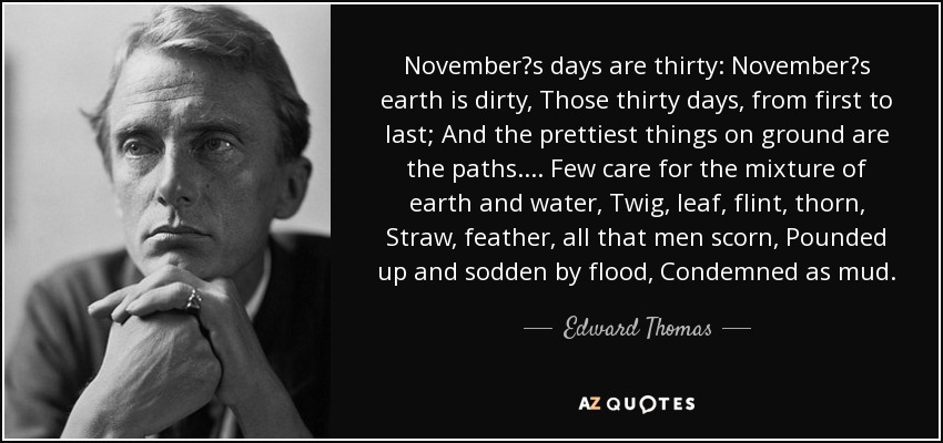 Novembers days are thirty: Novembers earth is dirty, Those thirty days, from first to last; And the prettiest things on ground are the paths.... Few care for the mixture of earth and water, Twig, leaf, flint, thorn, Straw, feather, all that men scorn, Pounded up and sodden by flood, Condemned as mud. - Edward Thomas