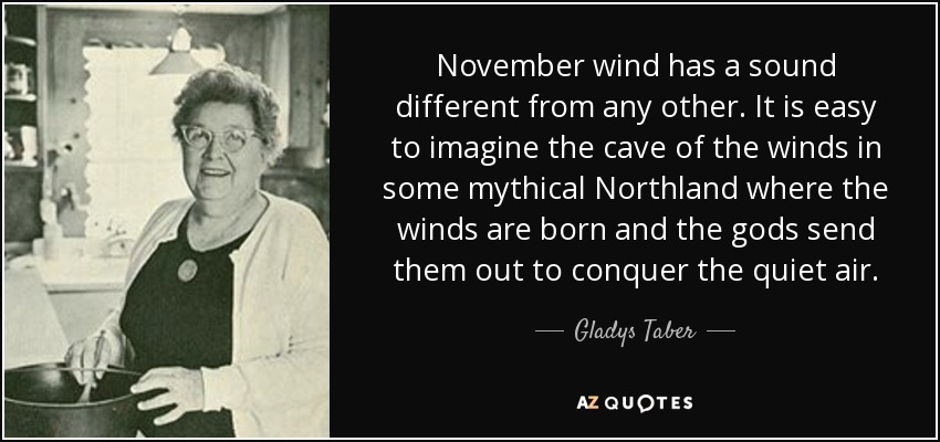 November wind has a sound different from any other. It is easy to imagine the cave of the winds in some mythical Northland where the winds are born and the gods send them out to conquer the quiet air. - Gladys Taber