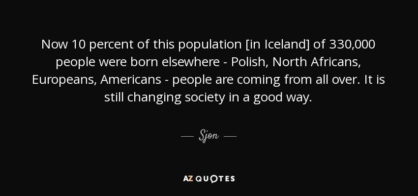Now 10 percent of this population [in Iceland] of 330,000 people were born elsewhere - Polish, North Africans, Europeans, Americans - people are coming from all over. It is still changing society in a good way. - Sjon