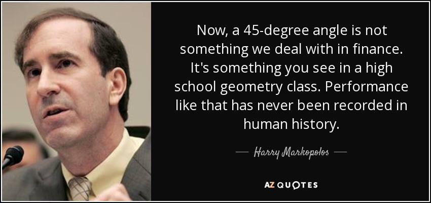 Now, a 45-degree angle is not something we deal with in finance. It's something you see in a high school geometry class. Performance like that has never been recorded in human history. - Harry Markopolos