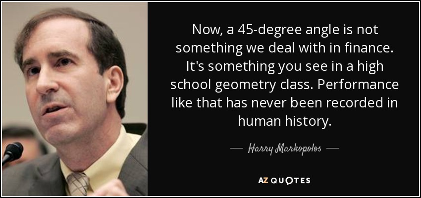 Now, a 45-degree angle is not something we deal with in finance. It's something you see in a high school geometry class. Performance like that has never been recorded in human history. - Harry Markopolos