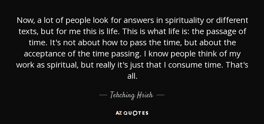 Now, a lot of people look for answers in spirituality or different texts, but for me this is life. This is what life is: the passage of time. It's not about how to pass the time, but about the acceptance of the time passing. I know people think of my work as spiritual, but really it's just that I consume time. That's all. - Tehching Hsieh