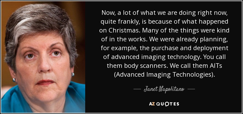 Now, a lot of what we are doing right now, quite frankly, is because of what happened on Christmas. Many of the things were kind of in the works. We were already planning, for example, the purchase and deployment of advanced imaging technology. You call them body scanners. We call them AITs (Advanced Imaging Technologies). - Janet Napolitano