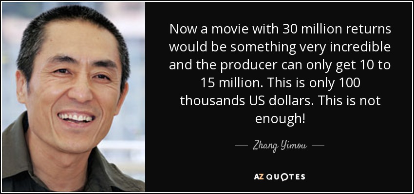 Now a movie with 30 million returns would be something very incredible and the producer can only get 10 to 15 million. This is only 100 thousands US dollars. This is not enough! - Zhang Yimou