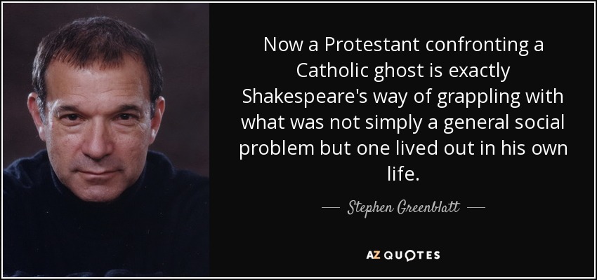Now a Protestant confronting a Catholic ghost is exactly Shakespeare's way of grappling with what was not simply a general social problem but one lived out in his own life. - Stephen Greenblatt
