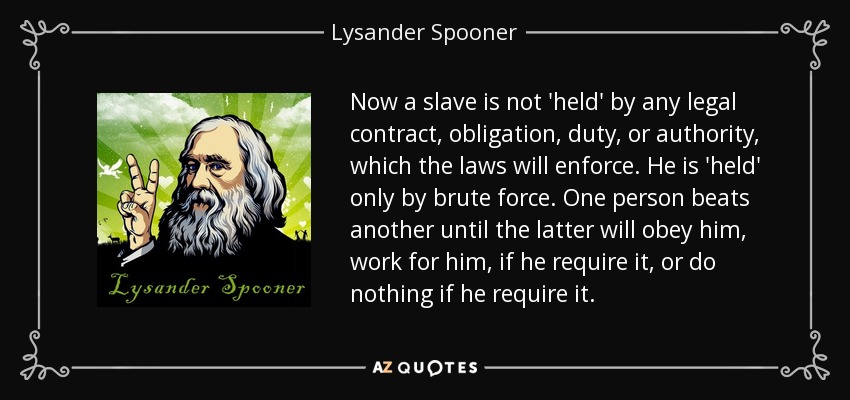 Now a slave is not 'held' by any legal contract, obligation, duty, or authority, which the laws will enforce. He is 'held' only by brute force. One person beats another until the latter will obey him, work for him, if he require it, or do nothing if he require it. - Lysander Spooner