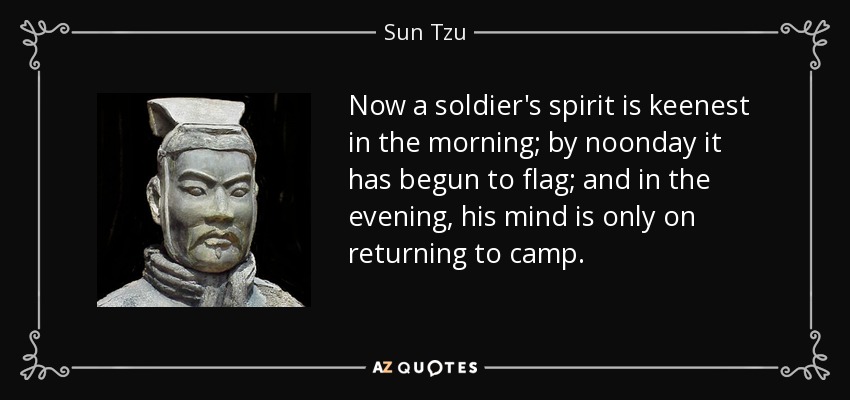 Now a soldier's spirit is keenest in the morning; by noonday it has begun to flag; and in the evening, his mind is only on returning to camp. - Sun Tzu