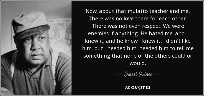 Now, about that mulatto teacher and me. There was no love there for each other. There was not even respect. We were enemies if anything. He hated me, and I knew it, and he knew I knew it. I didn't like him, but I needed him, needed him to tell me something that none of the others could or would. - Ernest Gaines