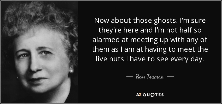 Now about those ghosts. I'm sure they're here and I'm not half so alarmed at meeting up with any of them as I am at having to meet the live nuts I have to see every day. - Bess Truman