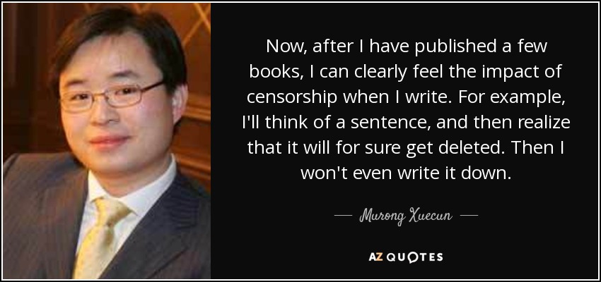 Now, after I have published a few books, I can clearly feel the impact of censorship when I write. For example, I'll think of a sentence, and then realize that it will for sure get deleted. Then I won't even write it down. - Murong Xuecun