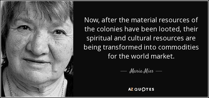 Now, after the material resources of the colonies have been looted, their spiritual and cultural resources are being transformed into commodities for the world market. - Maria Mies