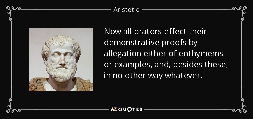 Now all orators effect their demonstrative proofs by allegation either of enthymems or examples, and, besides these, in no other way whatever. - Aristotle