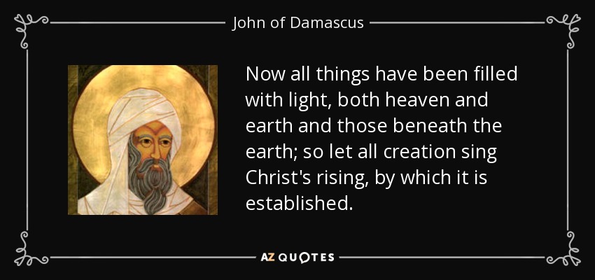 Now all things have been filled with light, both heaven and earth and those beneath the earth; so let all creation sing Christ's rising, by which it is established. - John of Damascus