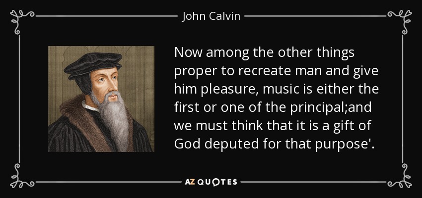 Now among the other things proper to recreate man and give him pleasure, music is either the first or one of the principal;and we must think that it is a gift of God deputed for that purpose'. - John Calvin