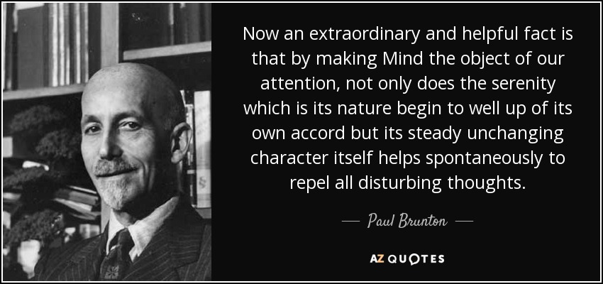 Now an extraordinary and helpful fact is that by making Mind the object of our attention, not only does the serenity which is its nature begin to well up of its own accord but its steady unchanging character itself helps spontaneously to repel all disturbing thoughts. - Paul Brunton