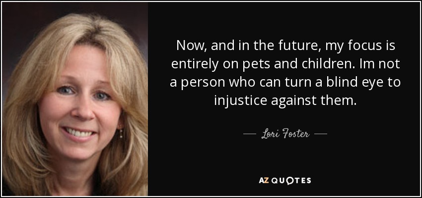 Now, and in the future, my focus is entirely on pets and children. Im not a person who can turn a blind eye to injustice against them. - Lori Foster