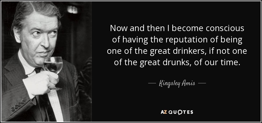Now and then I become conscious of having the reputation of being one of the great drinkers, if not one of the great drunks, of our time. - Kingsley Amis