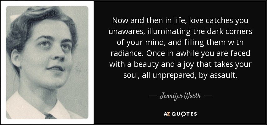 Now and then in life, love catches you unawares, illuminating the dark corners of your mind, and filling them with radiance. Once in awhile you are faced with a beauty and a joy that takes your soul, all unprepared, by assault. - Jennifer Worth