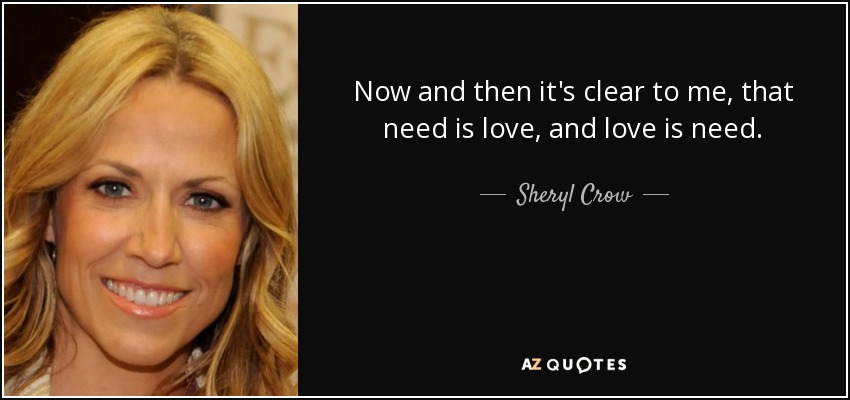 Now and then it's clear to me, that need is love, and love is need. - Sheryl Crow