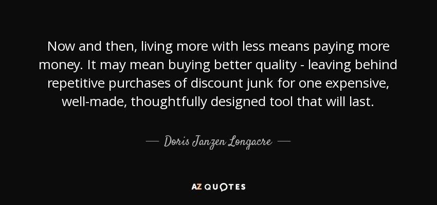 Now and then, living more with less means paying more money. It may mean buying better quality - leaving behind repetitive purchases of discount junk for one expensive, well-made, thoughtfully designed tool that will last. - Doris Janzen Longacre