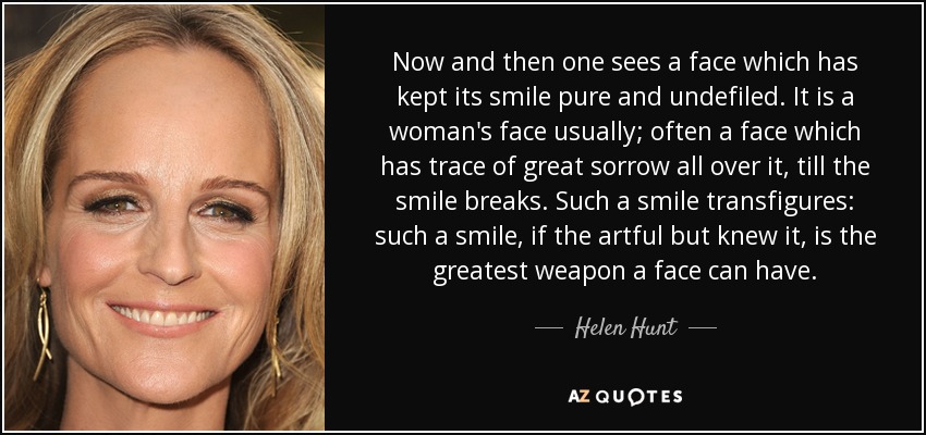 Now and then one sees a face which has kept its smile pure and undefiled. It is a woman's face usually; often a face which has trace of great sorrow all over it, till the smile breaks. Such a smile transfigures: such a smile, if the artful but knew it, is the greatest weapon a face can have. - Helen Hunt