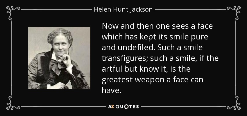 Now and then one sees a face which has kept its smile pure and undefiled. Such a smile transfigures; such a smile, if the artful but know it, is the greatest weapon a face can have. - Helen Hunt Jackson