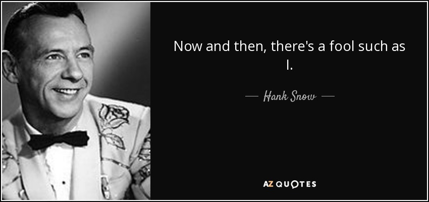 Now and then, there's a fool such as I. - Hank Snow