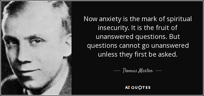 Now anxiety is the mark of spiritual insecurity. It is the fruit of unanswered questions. But questions cannot go unanswered unless they first be asked. - Thomas Merton