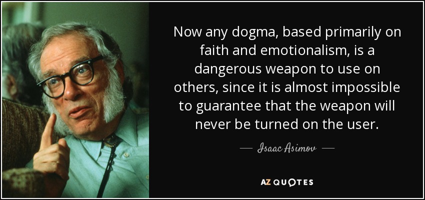 Now any dogma, based primarily on faith and emotionalism, is a dangerous weapon to use on others, since it is almost impossible to guarantee that the weapon will never be turned on the user. - Isaac Asimov