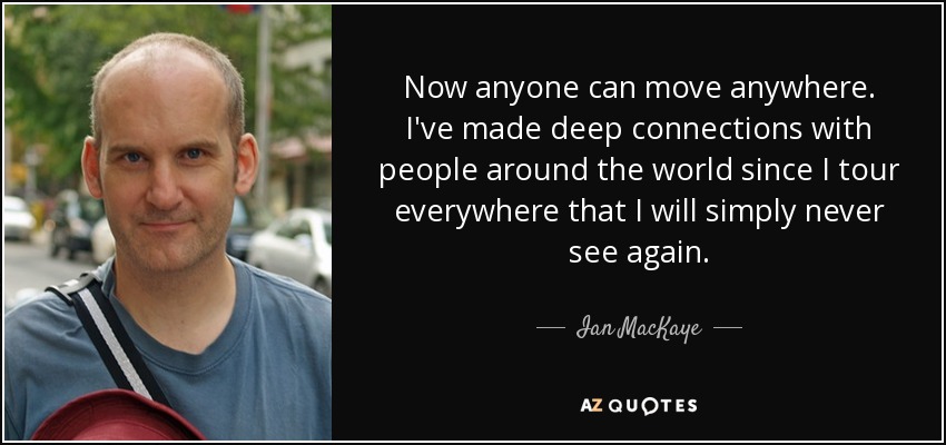 Now anyone can move anywhere. I've made deep connections with people around the world since I tour everywhere that I will simply never see again. - Ian MacKaye