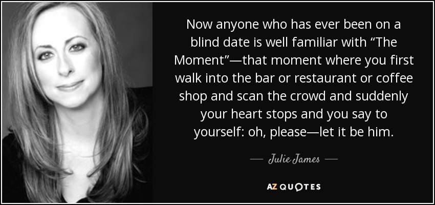 Now anyone who has ever been on a blind date is well familiar with “The Moment”—that moment where you first walk into the bar or restaurant or coffee shop and scan the crowd and suddenly your heart stops and you say to yourself: oh, please—let it be him. - Julie James