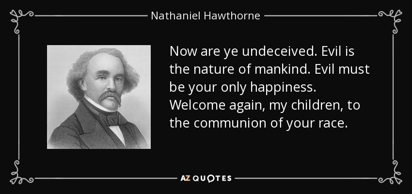 Now are ye undeceived. Evil is the nature of mankind. Evil must be your only happiness. Welcome again, my children, to the communion of your race. - Nathaniel Hawthorne