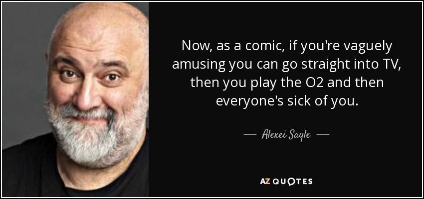 Now, as a comic, if you're vaguely amusing you can go straight into TV, then you play the O2 and then everyone's sick of you. - Alexei Sayle