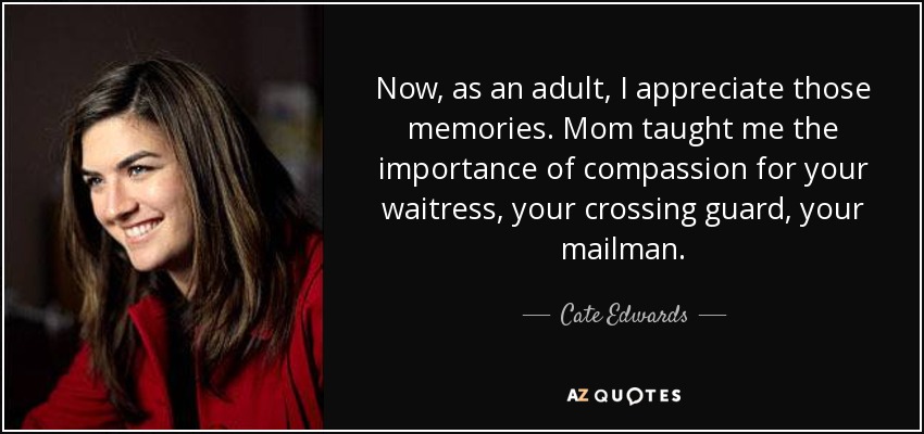 Now, as an adult, I appreciate those memories. Mom taught me the importance of compassion for your waitress, your crossing guard, your mailman. - Cate Edwards