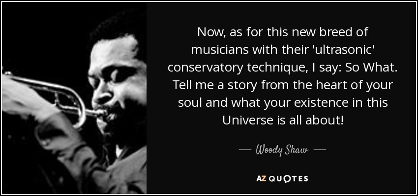 Now, as for this new breed of musicians with their 'ultrasonic' conservatory technique, I say: So What. Tell me a story from the heart of your soul and what your existence in this Universe is all about! - Woody Shaw