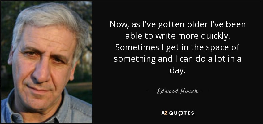 Now, as I've gotten older I've been able to write more quickly. Sometimes I get in the space of something and I can do a lot in a day. - Edward Hirsch