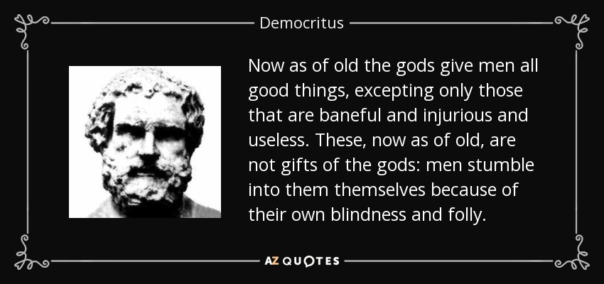 Now as of old the gods give men all good things, excepting only those that are baneful and injurious and useless. These, now as of old, are not gifts of the gods: men stumble into them themselves because of their own blindness and folly. - Democritus