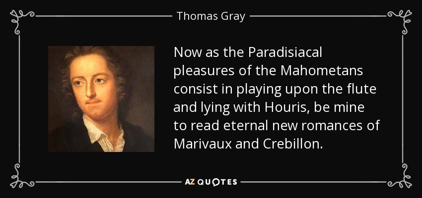 Now as the Paradisiacal pleasures of the Mahometans consist in playing upon the flute and lying with Houris, be mine to read eternal new romances of Marivaux and Crebillon. - Thomas Gray