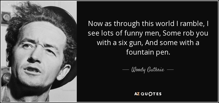 Now as through this world I ramble, I see lots of funny men, Some rob you with a six gun, And some with a fountain pen. - Woody Guthrie