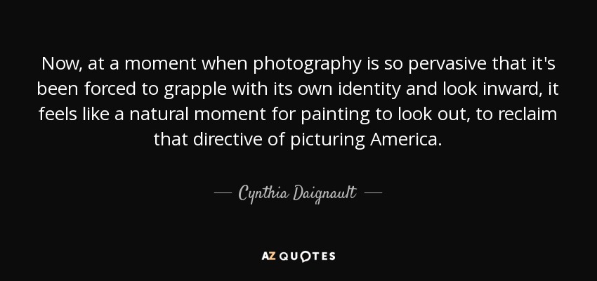 Now, at a moment when photography is so pervasive that it's been forced to grapple with its own identity and look inward, it feels like a natural moment for painting to look out, to reclaim that directive of picturing America. - Cynthia Daignault