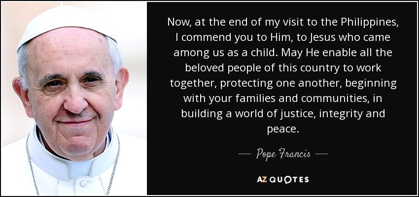 Now, at the end of my visit to the Philippines, I commend you to Him, to Jesus who came among us as a child. May He enable all the beloved people of this country to work together, protecting one another, beginning with your families and communities, in building a world of justice, integrity and peace. - Pope Francis
