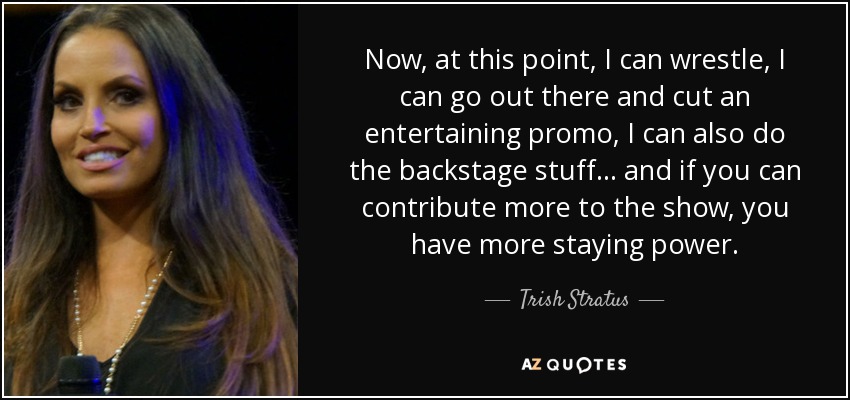 Now, at this point, I can wrestle, I can go out there and cut an entertaining promo, I can also do the backstage stuff... and if you can contribute more to the show, you have more staying power. - Trish Stratus