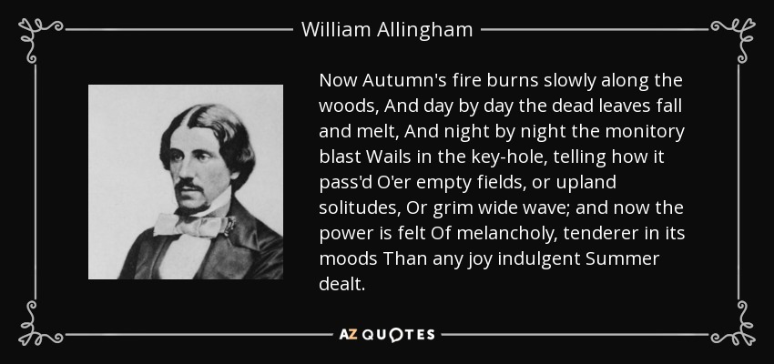 Now Autumn's fire burns slowly along the woods, And day by day the dead leaves fall and melt, And night by night the monitory blast Wails in the key-hole, telling how it pass'd O'er empty fields, or upland solitudes, Or grim wide wave; and now the power is felt Of melancholy, tenderer in its moods Than any joy indulgent Summer dealt. - William Allingham