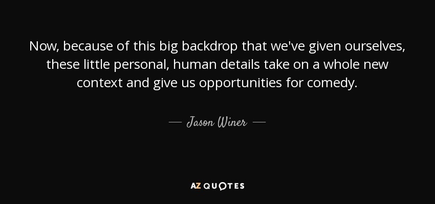 Now, because of this big backdrop that we've given ourselves, these little personal, human details take on a whole new context and give us opportunities for comedy. - Jason Winer