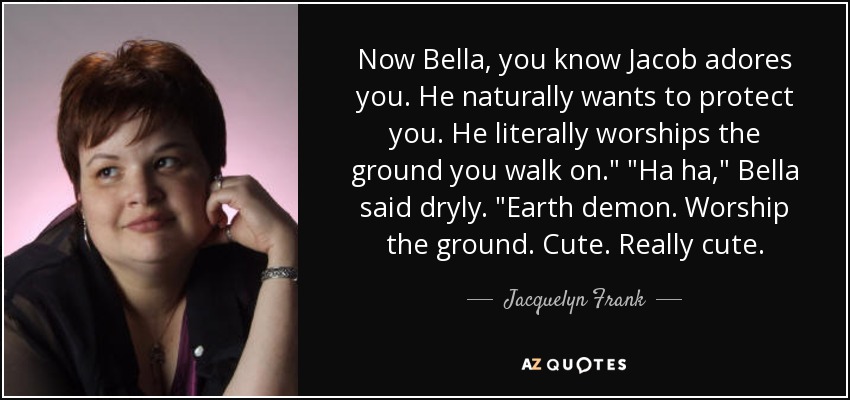 Now Bella, you know Jacob adores you. He naturally wants to protect you. He literally worships the ground you walk on.