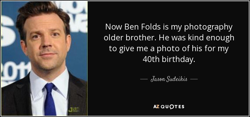 Now Ben Folds is my photography older brother. He was kind enough to give me a photo of his for my 40th birthday. - Jason Sudeikis