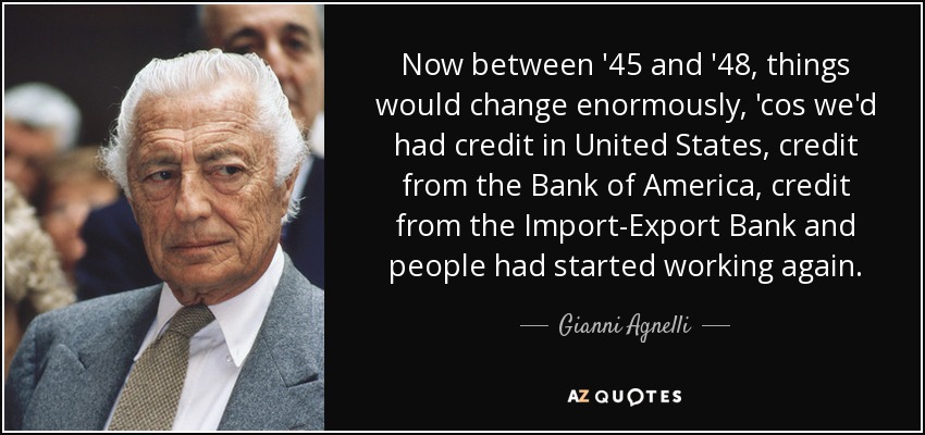 Now between '45 and '48, things would change enormously, 'cos we'd had credit in United States, credit from the Bank of America, credit from the Import-Export Bank and people had started working again. - Gianni Agnelli